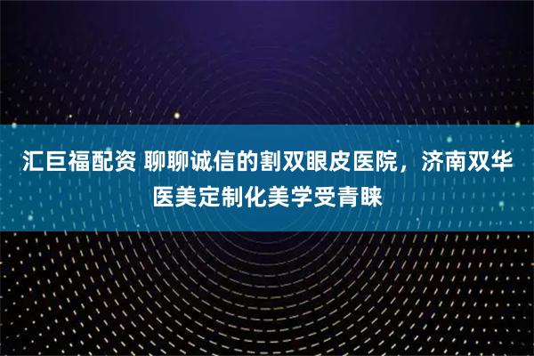 汇巨福配资 聊聊诚信的割双眼皮医院，济南双华医美定制化美学受青睐