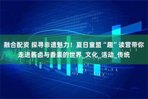 融合配资 探寻非遗魅力！夏日童盟“趣”读营带你走进酱卤与香囊的世界_文化_活动_传统