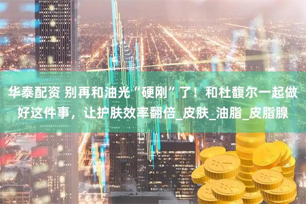 华泰配资 别再和油光“硬刚”了!和杜馥尔一起做好这件事,让护肤效率翻倍_皮肤_油脂_皮脂腺