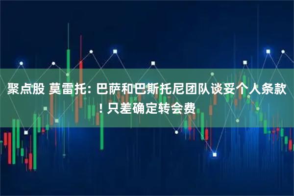 聚点股 莫雷托: 巴萨和巴斯托尼团队谈妥个人条款! 只差确定转会费