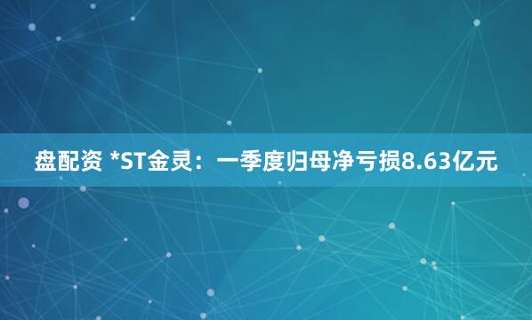 盘配资 *ST金灵：一季度归母净亏损8.63亿元