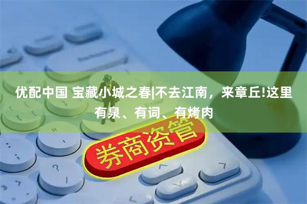 优配中国 宝藏小城之春|不去江南，来章丘!这里有泉、有词、有烤肉