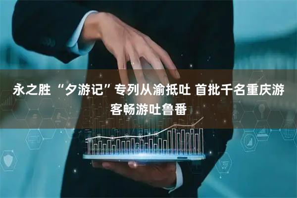 永之胜 “夕游记”专列从渝抵吐 首批千名重庆游客畅游吐鲁番