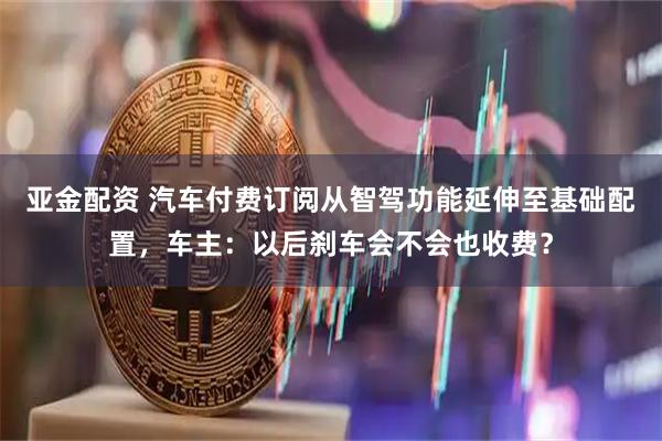 亚金配资 汽车付费订阅从智驾功能延伸至基础配置，车主：以后刹车会不会也收费？