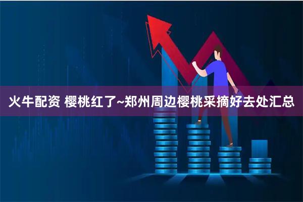 火牛配资 樱桃红了~郑州周边樱桃采摘好去处汇总