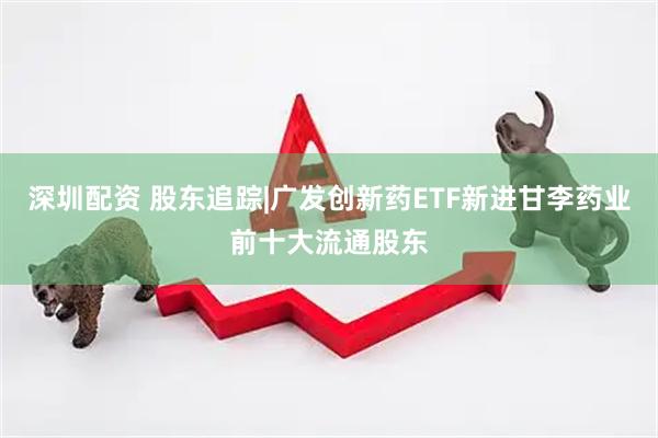 深圳配资 股东追踪|广发创新药ETF新进甘李药业前十大流通股东