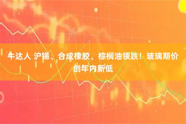 牛达人 沪锡、合成橡胶、棕榈油领跌!玻璃期价创年内新低