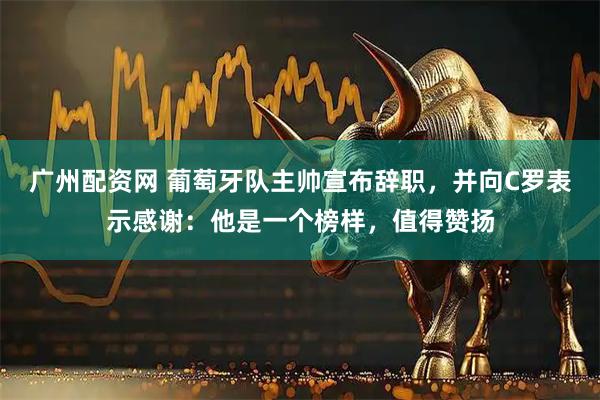 广州配资网 葡萄牙队主帅宣布辞职,并向C罗表示感谢:他是一个榜样,值得赞扬