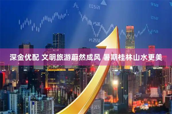 深金优配 文明旅游蔚然成风 暑期桂林山水更美