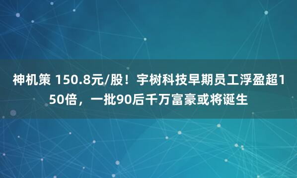 神机策 150.8元/股！宇树科技早期员工浮盈超150倍，一批90后千万富豪或将诞生
