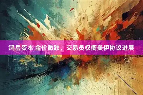 鸿岳资本 金价微跌，交易员权衡美伊协议进展